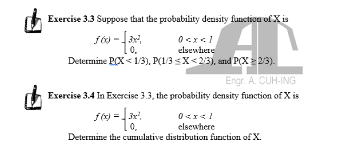 Exercise 3.3 Suppose that the probability density function of X is
f (x) = 3x,
0,
0<x< 1
elsewhere
Determine PCX < 1/3), P(1/3 <X< 2/3), and P(X > 2/3).
Engr. A. CUH-ING
Exercise 3.4 In Exercise 3.3, the probability density function of X is
s00 -.
f (x) = ] 3x2,
0,
0<x<1
elsewhere
Determine the cumulative distribution function of X.
