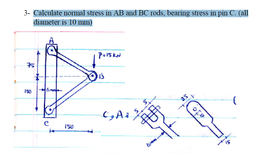 3- Calculate normal stress in AB and BC rods, bearing stress in pin C. (all
diameter is 10 mm)
75
P=15 kN
is
25
to
15
