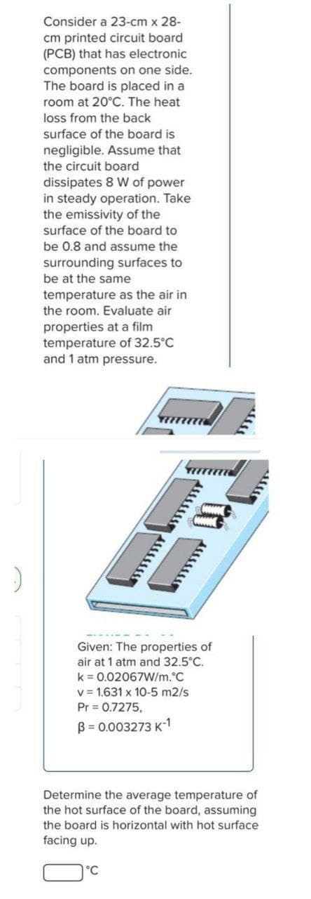 Consider a 23-cm x 28-
cm printed circuit board
(PCB) that has electronic
components on one side.
The board is placed in a
room at 20°C. The heat
loss from the back
surface of the board is
negligible. Assume that
the circuit board
dissipates 8 W of power
in steady operation. Take
the emissivity of the
surface of the board to
be 0.8 and assume the
surrounding surfaces to
be at the same
temperature as the air in
the room. Evaluate air
properties at a film
temperature of 32.5°C
and 1 atm pressure.
Given: The properties of
air at 1 atm and 32.5°C.
k = 0.02067W/m.°C
v = 1.631 x 10-5 m2/s
Pr 0.7275,
B = 0.003273 K-1
Determine the average temperature of
the hot surface of the board, assuming
the board is horizontal with hot surface
facing up.
°C
