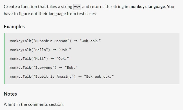 Create a function that takes a string txt and returns the string in monkeys language. You
have to figure out their language from test cases.
Examples
monkeyTalk ("Mubashir Hassan") → "Ook ook."
monkeyTalk ("Hello")
monkeyTalk ("Matt") → "Ook."
monkeyTalk ("Everyone") → "Eek."
monkeyTalk ("Edabit is Amazing") ➡ "Eek eek eek."
"Ook."
Notes
A hint in the comments section.