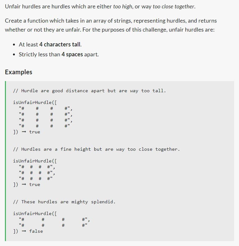 Unfair hurdles are hurdles which are either too high, or way too close together.
Create a function which takes in an array of strings, representing hurdles, and returns
whether or not they are unfair. For the purposes of this challenge, unfair hurdles are:
• At least 4 characters tall.
• Strictly less than 4 spaces apart.
Examples
// Hurdle are good distance apart but are way too tall.
isUnfairHurdle ([
"#
"#
"#
]) → true
##
// Hurdles are a fine height but are way too close together.
isUnfairHurdle ([
"# # # #",
"# # # #"
"# #
]) → true
"#
"#
]) → false
#"
// These hurdles are mighty splendid.
isUnfairHurdle([
#