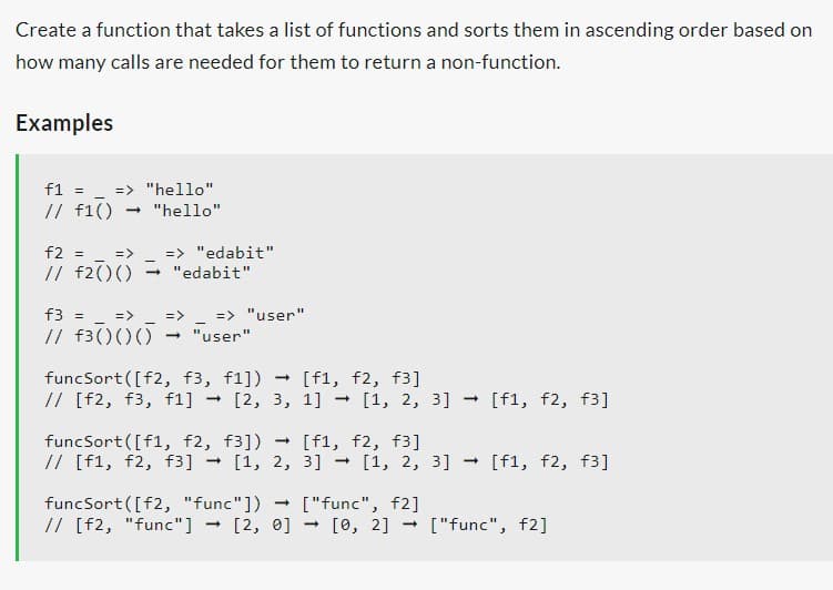 Create a function that takes a list of functions and sorts them in ascending order based on
how many calls are needed for them to return a non-function.
Examples
f1 = => "hello"
// f1() → "hello"
f2 = => => "edabit"
// f2() () → "edabit"
f3 = _ => => => "user"
// f3() () () → "user"
funcSort([f2, f3, f1]) → [f1, f2, f3]
// [f2, f3, f1] [2, 3, 1] → [1, 2, 3] → [f1, f2, f3]
-
funcSort([f1, f2, f3])
// [f1, f2, f3]
-
[f1, f2, f3]
[1, 2, 3] - [1, 2, 3] → [f1, f2, f3]
funcSort ([f2, "func"])
// [f2, "func"] -
-
["func", f2]
[2, 0] 1 [0, 2] ["func", f2]