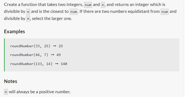 Create a function that takes two integers, num and n, and returns an integer which is
divisible by n and is the closest to num. If there are two numbers equidistant from num and
divisible by n, select the larger one.
Examples
roundNumber (33, 25) - 25
roundNumber (46, 7) → 49
roundNumber (133, 14) → 140
Notes
n will always be a positive number.