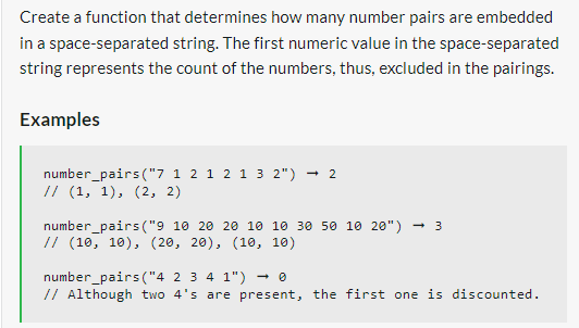Create a function that determines how many number pairs are embedded
in a space-separated string. The first numeric value in the space-separated
string represents the count of the numbers, thus, excluded in the pairings.
Examples
number_pairs("7 1 2 1 2 1 3 2") 2
// (1, 1), (2, 2)
number_pairs ("9 10 20 20 10 10 30 50 10 20") 3
// (10, 10), (20, 20), (10, 10)
number_pairs("4 2 3 4 1") → 0
// Although two 4's are present, the first one is discounted.