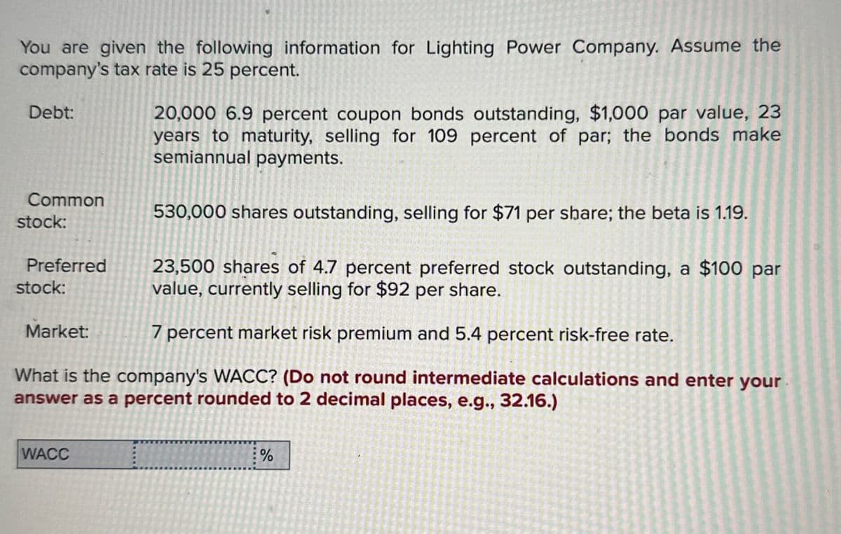You are given the following information for Lighting Power Company. Assume the
company's tax rate is 25 percent.
Debt:
Common
stock:
Preferred
stock:
Market:
20,000 6.9 percent coupon bonds outstanding, $1,000 par value, 23
years to maturity, selling for 109 percent of par; the bonds make
semiannual payments.
530,000 shares outstanding, selling for $71 per share; the beta is 1.19.
23,500 shares of 4.7 percent preferred stock outstanding, a $100 par
value, currently selling for $92 per share.
7 percent market risk premium and 5.4 percent risk-free rate.
What is the company's WACC? (Do not round intermediate calculations and enter your
answer as a percent rounded to 2 decimal places, e.g., 32.16.)
WACC
%