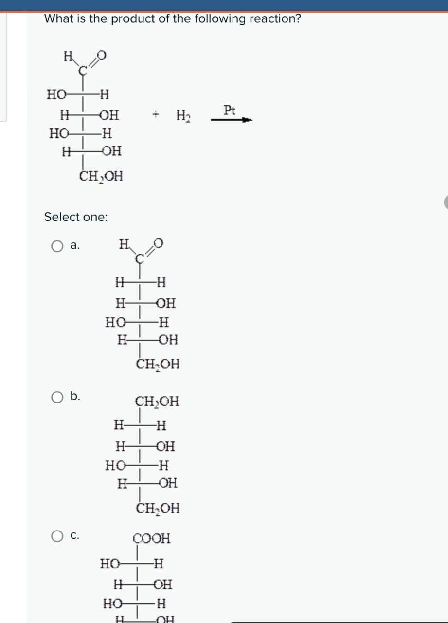 What is the product of the following reaction?
HO
-H
H
OH
Pt
H₂
но
-H
H
OH
CH₂OH
Select one:
a.
H
H
-H
H
OH
но
-H
H
-OH
CH₂OH
b.
CH₂OH
H
H
H
-OH
но
-H
H
OH
CH₂OH
COOH
HO
H
H
-OH
HO
H
H
OH