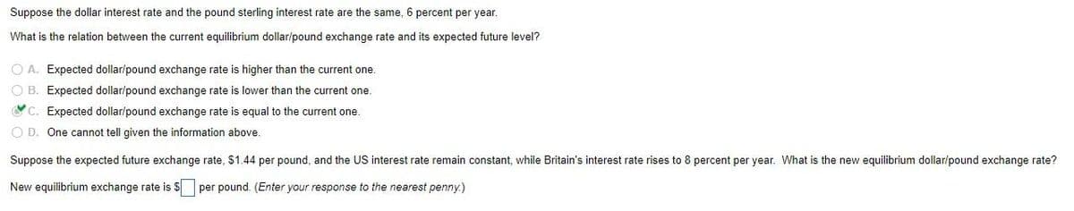 Suppose the dollar interest rate and the pound sterling interest rate are the same, 6 percent per year.
What is the relation between the current equilibrium dollar/pound exchange rate and its expected future level?
O A. Expected dollar/pound exchange rate is higher than the current one.
O B. Expected dollar/pound exchange rate is lower than the current one.
C. Expected dollar/pound exchange rate is equal to the current one.
O D. One cannot tell given the information above.
Suppose the expected future exchange rate, $1.44 per pound, and the US interest rate remain constant, while Britain's interest rate rises to 8 percent per year. What is the new equilibrium dollar/pound exchange rate?
New equilibrium exchange rate is $ per pound. (Enter your response to the nearest penny.)
