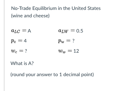 No-Trade Equilibrium in the United States
(wine and cheese)
ALC = A
aLW = 0.5
Pc = 4
Pw = ?
wc = ?
Ww = 12
What is A?
(round your answer to 1 decimal point)
