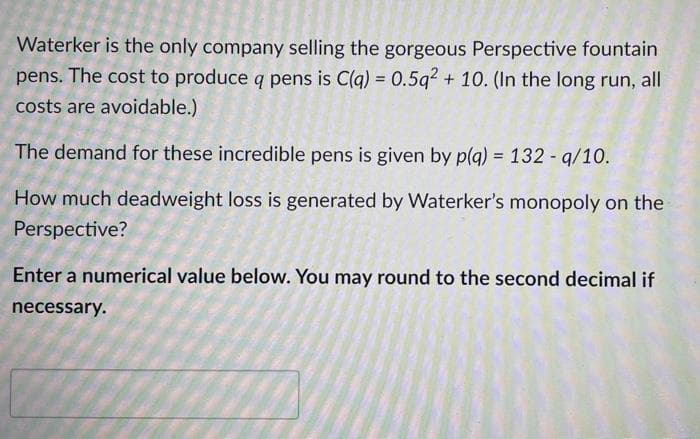 Waterker is the only company selling the gorgeous Perspective fountain
pens. The cost to produce q pens is C(q) = 0.5q2 + 10. (In the long run, all
costs are avoidable.)
The demand for these incredible pens is given by p(g) = 132 - q/10.
How much deadweight loss is generated by Waterker's monopoly on the
Perspective?
Enter a numerical value below. You may round to the second decimal if
necessary.
