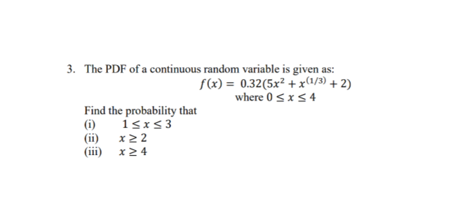 3. The PDF of a continuous random variable is given as:
f(x) = 0.32(5x² +x(1/3) + 2)
where 0<x<4
Find the probability that
(i)
(ii) x2 2
(iii)
1<x<3
x2 4
