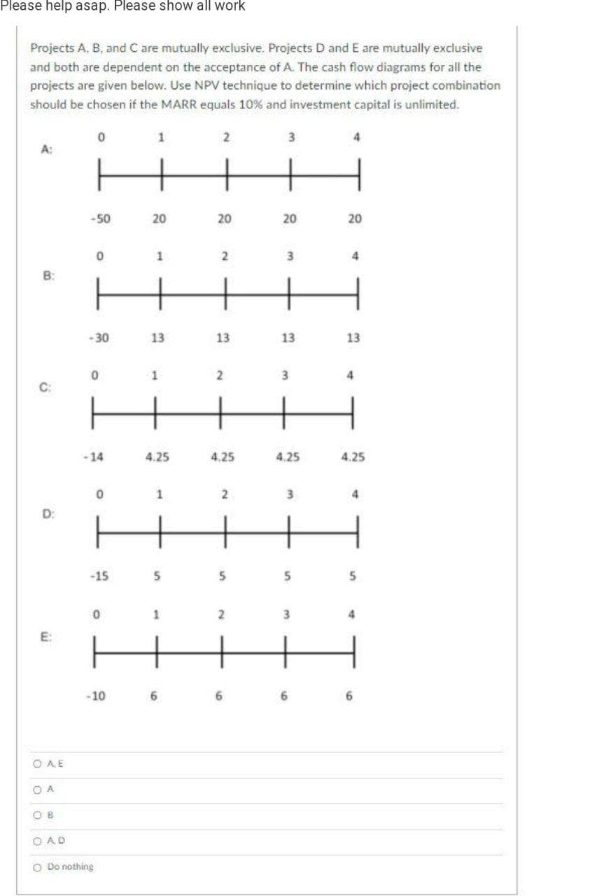 Please help asap. Please show all work
Projects A, B, and C are mutually exclusive. Projects D and E are mutually exclusive
and both are dependent on the acceptance of A. The cash flow diagrams for all the
projects are given below. Use NPV technique to determine which project combination
should be chosen if the MARR equals 10% and investment capital is unlimited.
1
3.
A:
-50
20
20
20
20
-30
13
13
13
13
C:
-14
4.25
4.25
4.25
4.25
1
4
D:
-15
5
-10
6.
O AE
O A
O B
O AD
O Do nothing
