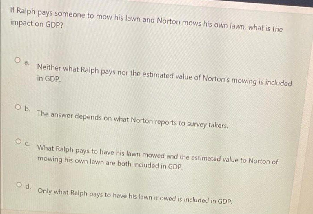 If Ralph pays someone to mow his lawn and Norton mows his own lawn, what is the
impact on GDP?
O a.
Neither what Ralph pays nor the estimated value of Norton's mowing is included
in GDP.
b.
The answer depends on what Norton reports to survey takers.
What Ralph pays to have his lawn mowed and the estimated value to Norton of
mowing his own lawn are both included in GDP.
O d.
Only what Ralph pays to have his lawn mowed is included in GDP.
