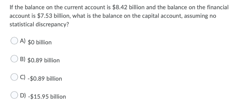 If the balance on the current account is $8.42 billion and the balance on the financial
account is $7.53 billion, what is the balance on the capital account, assuming no
statistical discrepancy?
A) $0 billion
B) $0.89 billion
C) -$0.89 billion
D) -$15.95 billion
