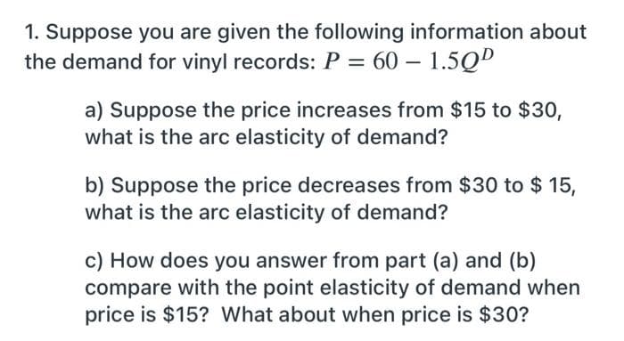1. Suppose you are given the following information about
the demand for vinyl records: P = 60 – 1.5QD
a) Suppose the price increases from $15 to $30,
what is the arc elasticity of demand?
b) Suppose the price decreases from $30 to $ 15,
what is the arc elasticity of demand?
c) How does you answer from part (a) and (b)
compare with the point elasticity of demand when
price is $15? What about when price is $30?
