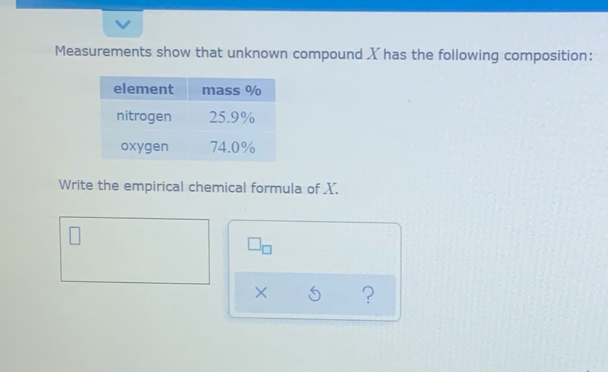 Measurements show that unknown compound X has the following composition:
element
mass %
nitrogen
25.9%
oxygen
74.0%
Write the empirical chemical formula of X.
