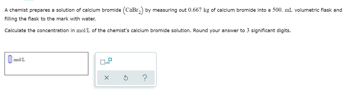 A chemist prepares a solution of calcium bromide (CaBr,) by measuring out 0.667 kg of calcium bromide into a 500. mL volumetric flask and
filling the flask to the mark with water.
Calculate the concentration in mol/L of the chemist's calcium bromide solution. Round your answer to 3 significant digits.
mol/L
