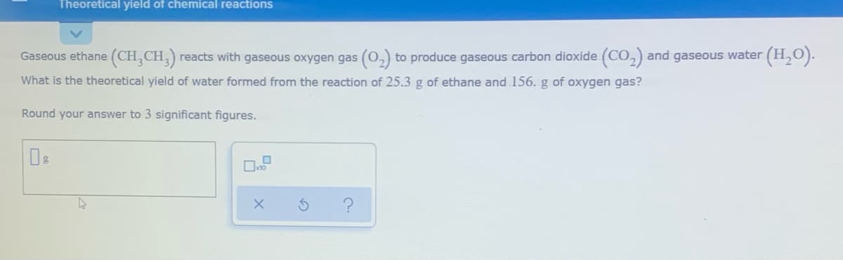 Theoretical yield of chemical reactions
Gaseous ethane (CH,CH,)
reacts with gaseous oxygen gas (0,) to produce gaseous carbon dioxide (CO,) and gaseous water
(H,O).
What is the theoretical yield of water formed from the reaction of 25.3 g of ethane and 156. g of oxygen gas?
Round your answer to 3 significant figures.
