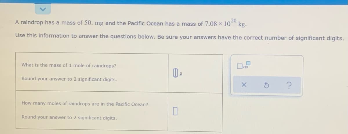 A raindrop has a mass of 50. mg and the Pacific Ocean has a mass of 7.08× 10 kg.
20
Use this information to answer the questions below. Be sure your answers have the correct number of significant digits.
What is the mass of 1 mole of raindrops?
Round your answer to 2 significant digits.
How many moles of raindrops are in the Pacific Ocean?
Round your answer to 2 significant digits.
