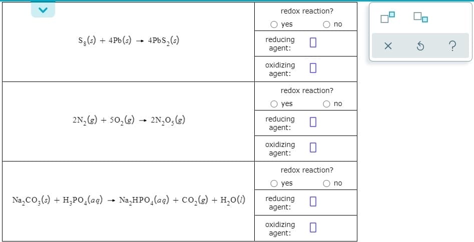 redox reaction?
O yes
no
S,(s) + 4Pb(s) → 4PBS,(s)
reducing
agent:
?
oxidizing
agent:
redox reaction?
O yes
no
2N, (3) + 50,(e) - 2N,0,(3)
- 2N,0,(g)
reducing
agent:
oxidizing
agent:
redox reaction?
O yes
no
Na,Co,(;) + H,PO,(ag) →
Na,HPO,(ag) + Co,(g) + H,0(1)
reducing
agent:
oxidizing
agent:
