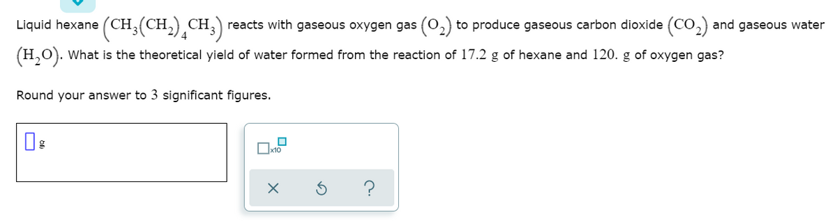 Liquid hexane (CH;(CH,) CH,) reacts with gaseous oxygen gas (0,) to produce gaseous carbon dioxide (CO,) and gaseous water
(H,0). What is the theoretical yield of water formed from the reaction of 17.2 g of hexane and 120. g of oxygen gas?
Round your answer to 3 significant figures.
