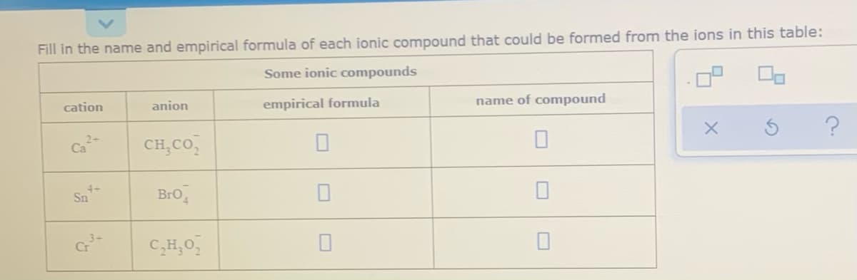 Fill in the name and empirical formula of each ionic compound that could be formed from the ions in this table:
Some ionic compounds
cation
anion
empirical formula
name of compound
Ca
CH,CO,
Sn
Bro,
C,H,0,
