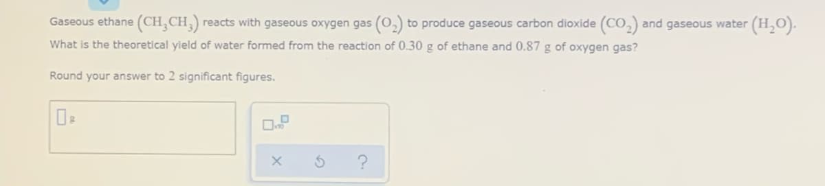 Gaseous ethane (CH,CH,) reacts with gaseous oxygen gas (0,) to produce gaseous carbon dioxide (CO,) and gaseous water (H,O).
What is the theoretical yield of water formed from the reaction of 0.30 g of ethane and 0.87 g of oxygen gas?
Round your answer to 2 significant figures.
