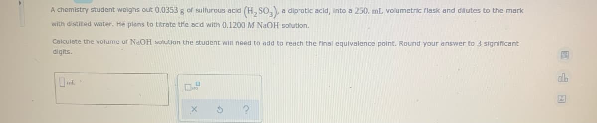 A chemistry student weighs out 0.0353 g of sulfurous acid (H, SO,), a diprotic acid, into a 250. mL volumetric flask and dilutes to the mark
with distilled water. He plans to titrate the acid with 0.1200 M NaOH solution.
Calculate the volume of NAOH solution the student will need to add to reach the final equivalence point. Round your answer to 3 significant
digits.
dlo
