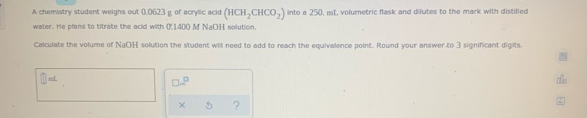 A chemistry student weighs out 0.0623 g of acrylic acid (HCH,CHCO,) into a 250. mL volumetric flask and dilutes to the mark with distilled
water. He plans to titrate the acid with 0:1400 M NaOH solution.
Calculate the volume of NaOH solution the student will need to add to reach the equivalence point. Round your answer to 3 significant digits.
