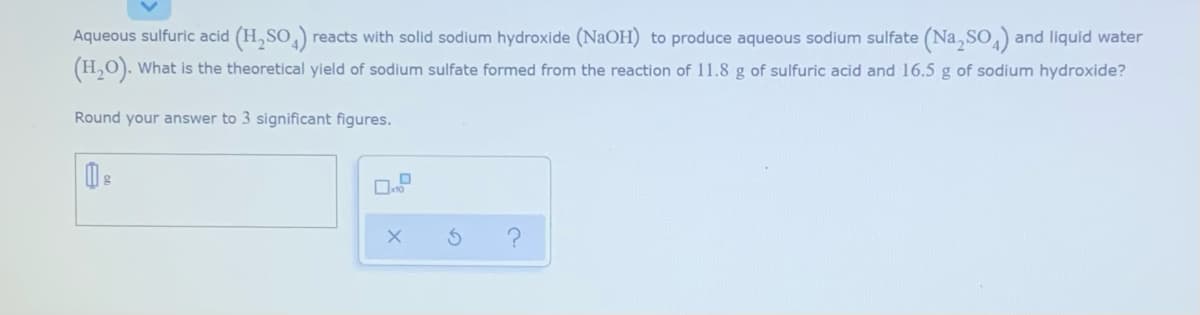 Aqueous sulfuric acid (H,SO,) reacts with solid sodium hydroxide (NaOH) to produce aqueous sodium sulfate (Na,SO,)
(H,O). What is the theoretical yield of sodium sulfate formed from the reaction of 11.8 g of sulfuric acid and 16.5 g of sodium hydroxide?
and liquid water
Round your answer to 3 significant figures.
