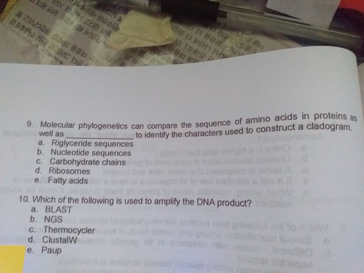 9. Molecular phylogenetics can compare the sequence of amino acids in proteins as
민주주의 세상에 살
이 있다고 나온다. 지
d고 이로 있
3. Molecular phylogenetics can compare the sequence of amino aciIds in proteins as
한다 그러므로 항상 주님에게 감
ay 전도서 8장 4절을 보면 왕의
e 존재이다. 우
과 마음은
r하는 마음을 가지길 원한다"라고 했
말씀을 더 사모al
well as
a. Riglyceride sequences
b. Nucleotide sequences
C. Carbohydrate chains
d. Ribosomes
e. Fatty acids
나님 나라에 다 와있니
to identify the characters used to construct a cladogram
10. Which of the following is used to amplify the DNA product?
a. BLAST
b. NGS
C. Thermocycler
d. ClustalW
е. Рaup
to ral
dw E
Insict
