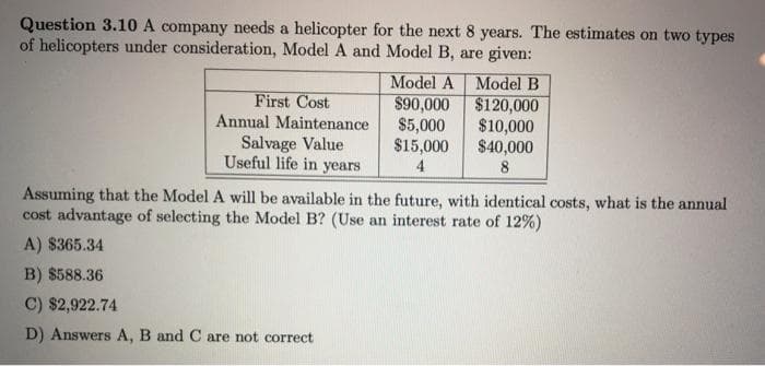 Question 3.10 A company needs a helicopter for the next 8 years. The estimates on two types
of helicopters under consideration, Model A and Model B, are given:
Model A Model B
First Cost
Annual Maintenance
Salvage Value
Useful life in years
$90,000
$120,000
$5,000
$10,000
$15,000
$40,000
4
8
Assuming that the Model A will be available in the future, with identical costs, what is the annual
cost advantage of selecting the Model B? (Use an interest rate of 12%)
A) $365.34
B) $588.36
C) $2,922.74
D) Answers A, B and C are not correct
