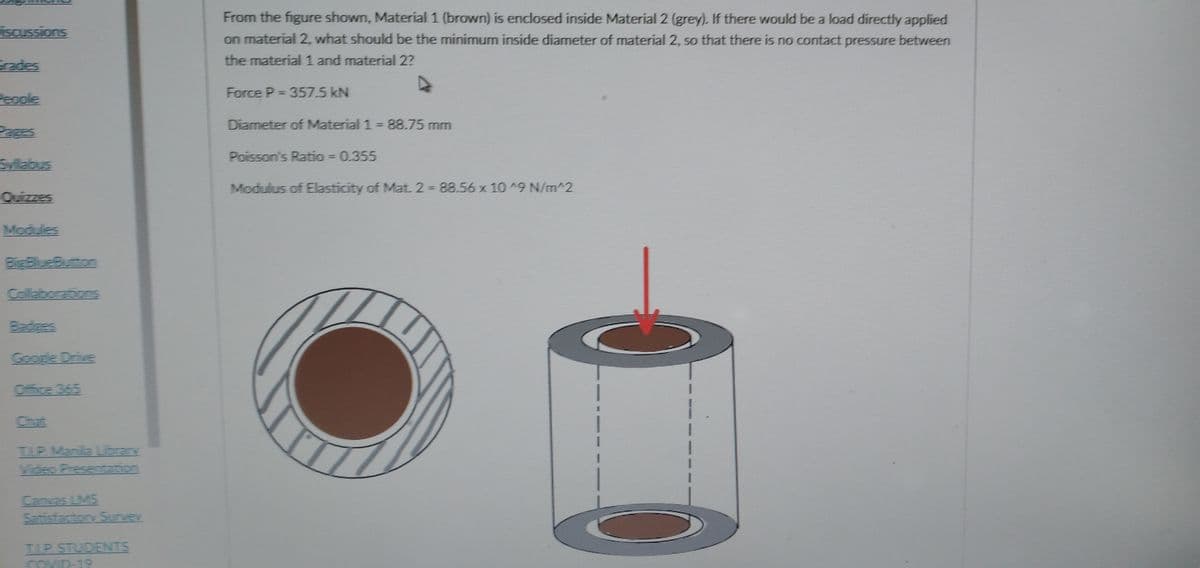 From the figure shown, Material 1 (brown) is enclosed inside Material 2 (grey). If there would be a load directly applied
iscussions
on material 2, what should be the minimum inside diameter of material 2, so that there is no contact pressure between
the material 1 and material 2?
Grades
Force P = 357.5 kN
People
%3D
Diameter of Material 1 = 88.75 mm
Pages
Poisson's Ratio = 0.355
Syllabus
Modulus of Elasticity of Mat. 2 88.56 x 10 A9 N/m^2
Quizzes
Modules
BigBlueButton
Collaborations
Badges
Google Drive
Office 365
Chat
TLP Manila Librany
Video Presentation
Canvas LMS
Satisfactory Sunvey
ILP STUDENTS
COVID-19

