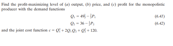 Find the profit-maximizing level of (a) output, (b) price, and (c) profit for the monopolistic
producer with the demand functions
Q, = 49 – P,
Q2 = 36 – P2
and the joint cost function c = Q¡ + 2Q; Q2+ Q? + 120.
(6.41)
(6.42)
