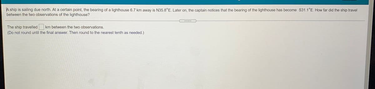 A ship is sailing due north. At a certain point, the bearing of a lighthouse 6.7 km away is N35.8°E. Later on, the captain notices that the bearing of the lighthouse has become S31.1°E. How far did the ship travel
between the two observations of the lighthouse?
km between the two observations.
The ship travelled
(Do not round until the final answer. Then round to the nearest tenth as needed.)
