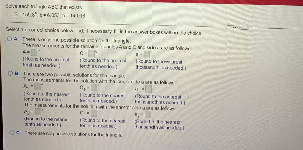 Solve each triangle ABC that exists.
B = 159.8°, c=6.053, b = 14.016
.....
Select the correct choice below and, if necessary, fill in the answer boxes with in the choice.
O A. There is only one possible solution for the triangle.
The measurements for the remaining angles A and C and side a are as follows.
A =
C =
a =
%3D
(Round to the nearest
tenth as needed.)
(Round to the nearest
tenth as needed.)
(Round to the nearest
thousandth astneeded.)
O B. There are two possible solutions for the triangle.
The measurements for the solution with the longer side a are as follows.
C, =
|
A, =
(Round to the nearest
tenth as needed.)
a =
(Round to the nearest
thousandth as needed.)
%3D
%3D
(Round to the nearest
tenth as needed.)
The measurements for the solution with the shorter side a are as follows.
Az =°
(Round to the nearest
tenth as needed.)
C2 =
a, =
(Round to the nearest
thousandth as needed.)
%3D
(Round to the nearest
tenth as needed.)
O C. There are no possible solutions for the triangle.
