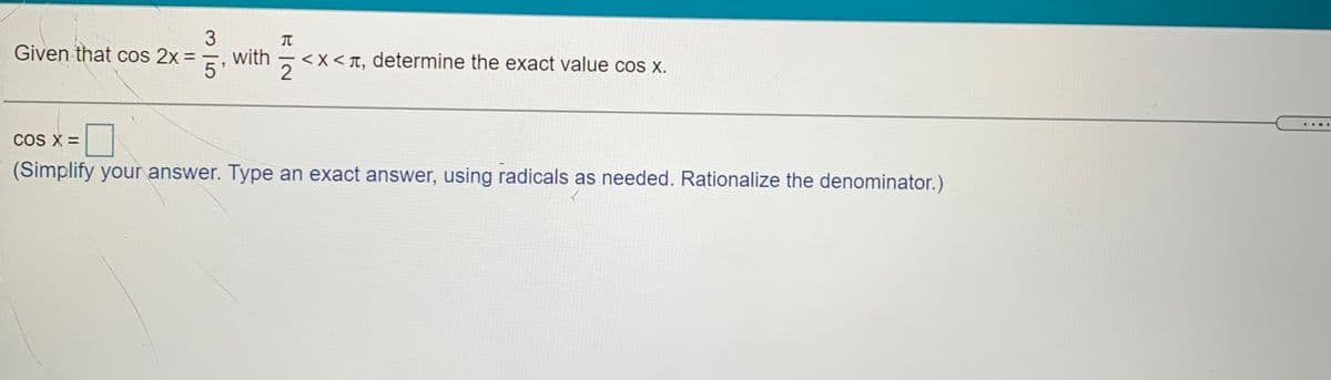 3
Given that cos 2x =
with
<x < T, determine the exact value cos x.
5'
COS X =
(Simplify your answer. Type an exact answer, using radicals as needed. Rationalize the denominator.)
