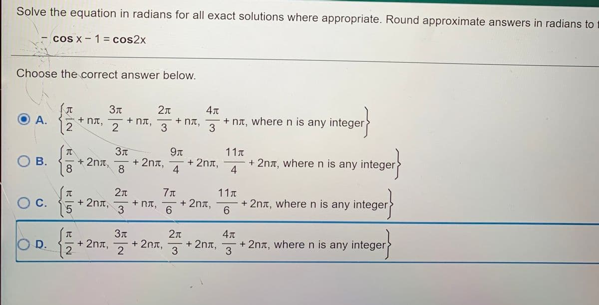 Solve the equation in radians for all exact solutions where appropriate. Round approximate answers in radians to
cOS X- 1= cos2x
Choose the correct answer below.
+ NT,
2
+ NIT,
3
+ NA, where n is any integer}
3
+ NT,
9Tt
11T
+ 2nx, wheren is any integer>
4
О в.
+ 2nx,
+ 2nt,
+ 2nt,
8.
8
4
11T
+ 2nt, wheren is any integer
6.
IT
С.
+ 2nt,
+ RT,
+ 2nt,
6.
-
+ 2nt,
3
+ 2nt, wheren is any integer}
3
+ 2nn,
-
O D.
+ 2nt,
2.
-
BİN
A.
