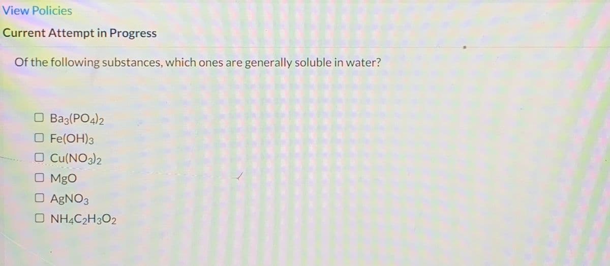 View Policies
Current Attempt in Progress
Of the following substances, which ones are generally soluble in water?
O Ba3(PO4)2
O Fe(OH)3
O Cu(NO3)2
MgO
O AGNO3
O NH4C2H3O2
