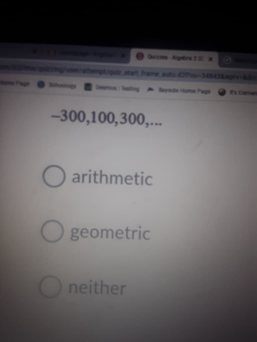 Quizzes Aigebra 2 x
quzzing/use/attempt/quir.start frame auto d27ou-34843&mprv-&drc
Schoology
Desmos Testing Bayside Home Page
Th Elemen
-300,100,300,..
O arithmetic
O geometric
O neither
