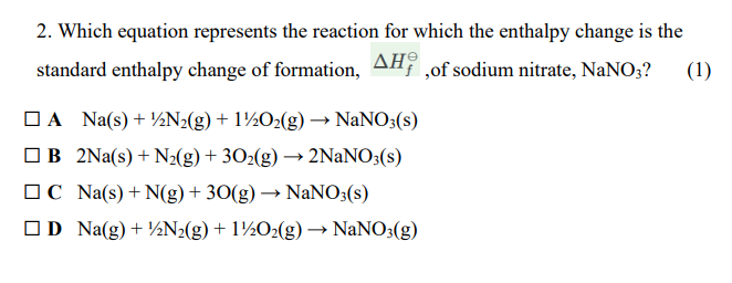 2. Which equation represents the reaction for which the enthalpy change is the
standard enthalpy change of formation, AH ,of sodium nitrate, NaNO;?
ΔΗ
(1)
OA Na(s)+ ½N2(g) + 1½O2(g) ·
NANO3(s)
OB 2Na(s) + N2(g) + 302(g) → 2NaNO3(s)
OC Na(s) + N(g) + 30(g) → NANO3(s)
OD Na(g)+ ½N2(g) + 1½O2(g) → NaNO3(g)
