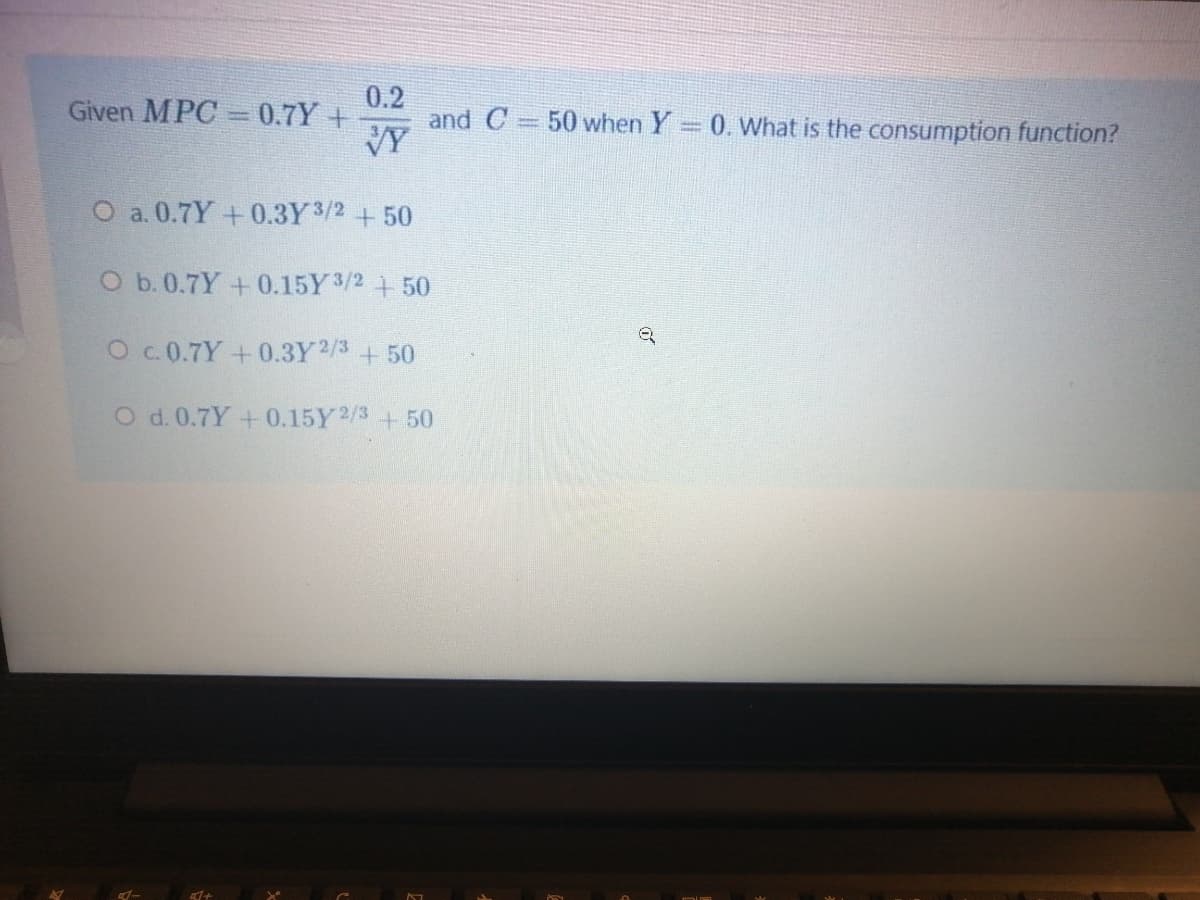 0.2
and C= 50 when Y = 0. What is the consumption function?
Given MPC =0.7Y+
VY
O a. 0.7Y +0.3Y3/2+50
O b. 0.7Y+0.15Y3/2 + 50
Oc.0.7Y+0.3Y2/3+50
O d. 0.7Y+0.15Y2/3 +50
