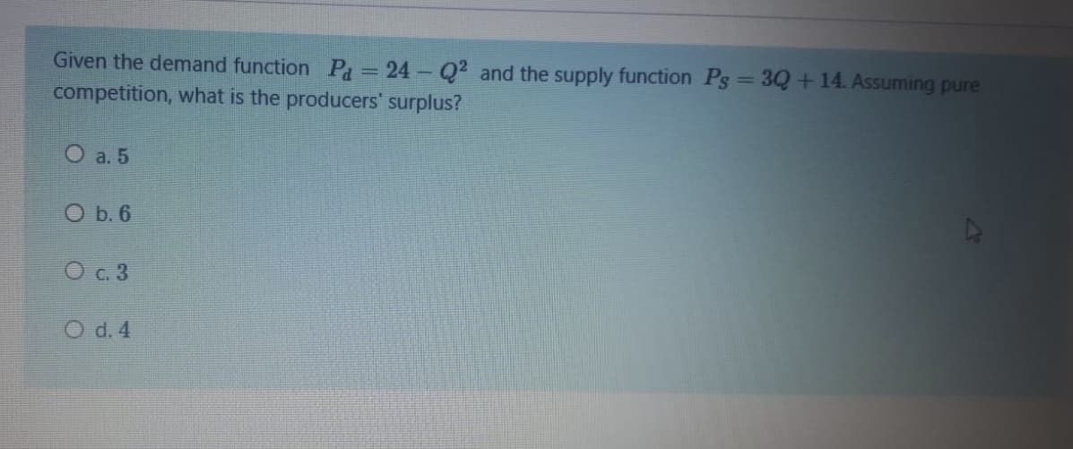 Given the demand function Pa = 24- Q2 and the supply function Pg = 3Q + 14. Assuming pure
competition, what is the producers' surplus?
O a. 5
O b. 6
O c. 3
O d. 4
