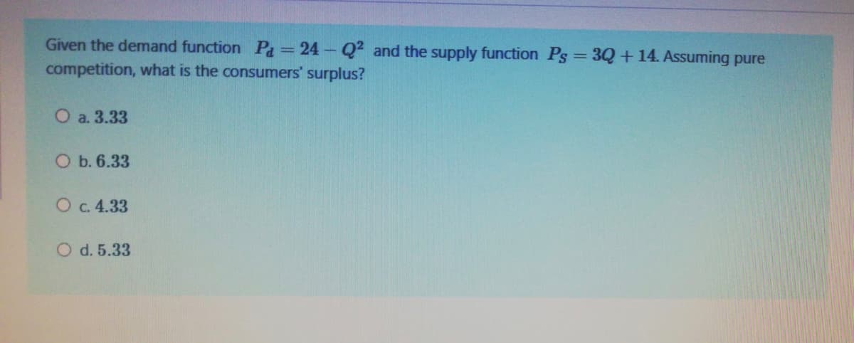 Given the demand function Pa=24-Q2 and the supply function Ps = 3Q+14. Assuming pure
competition, what is the consumers' surplus?
O a. 3.33
O b. 6.33
O c. 4.33
O d. 5.33
