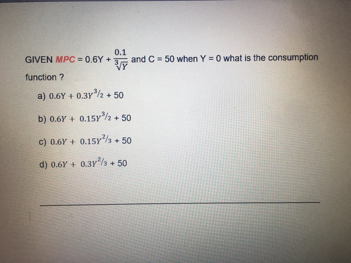GIVEN MPC = 0.6Y +
0.1
and C = 50 when Y = 0 what is the consumption
%3D
%3D
function ?
a) 0.6Y + 0.3Y/2 + 50
b) 0.6Y + 0.15Y2 + 50
c) 0.6Y + 0.15Y/3 + 50
d) 0.6Y + 0.3y/3 + 50
.3Y"/3
