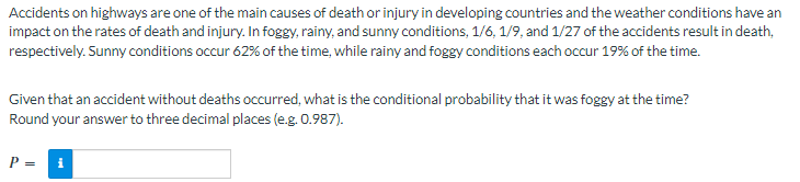 Accidents on highways are one of the main causes of death or injury in developing countries and the weather conditions have an
impact on the rates of death and injury. In foggy, rainy, and sunny conditions, 1/6, 1/9, and 1/27 of the accidents result in death,
respectively. Sunny conditions occur 62% of the time, while rainy and foggy conditions each occur 19% of the time.
Given that an accident without deaths occurred, what is the conditional probability that it was foggy at the time?
Round your answer to three decimal places (e.g. 0.987).
P = i