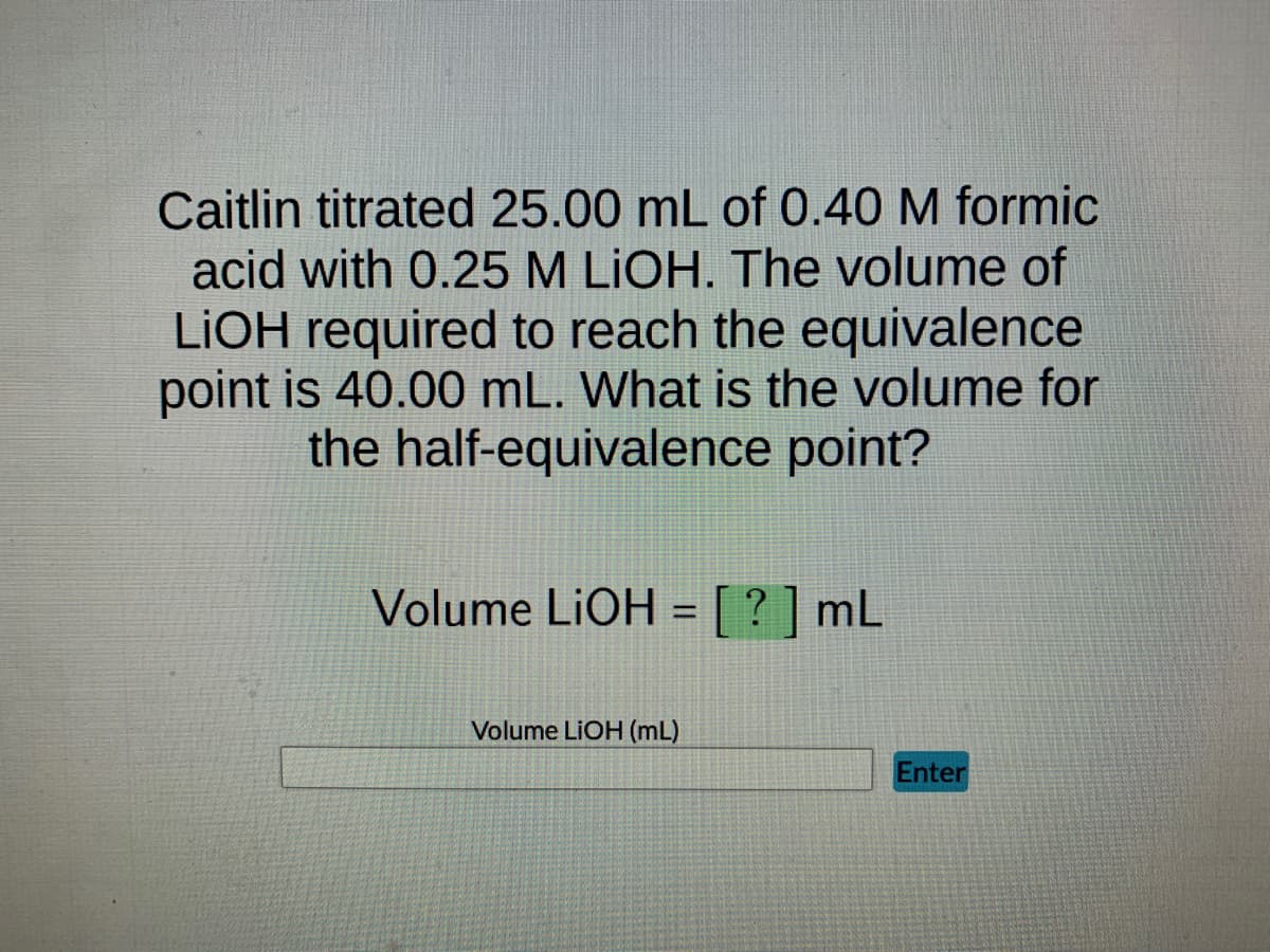 Caitlin titrated 25.00 mL of 0.40 M formic
acid with 0.25 M LIOH. The volume of
LiOH required to reach the equivalence
point is 40.00 mL. What is the volume for
the half-equivalence point?
Volume LiOH = [?] mL
-
Volume LIOH (mL)
Enter