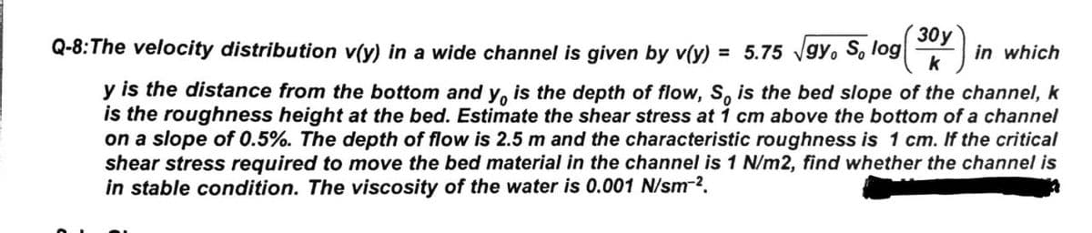 30y
Q-8:The velocity distribution v(y) in a wide channel is given by v(y) = 5.75 vgy. So log
k
in which
%3D
y is the distance from the bottom and y, is the depth of flow, S, is the bed slope of the channel, k
is the roughness height at the bed. Estimate the shear stress at 1 cm above the bottom of a channel
on a slope of 0.5%. The depth of flow is 2.5 m and the characteristic roughness is 1 cm. If the critical
shear stress required to move the bed material in the channel is 1 N/m2, find whether the channel is
in stable condition. The viscosity of the water is 0.001 N/sm-2.
