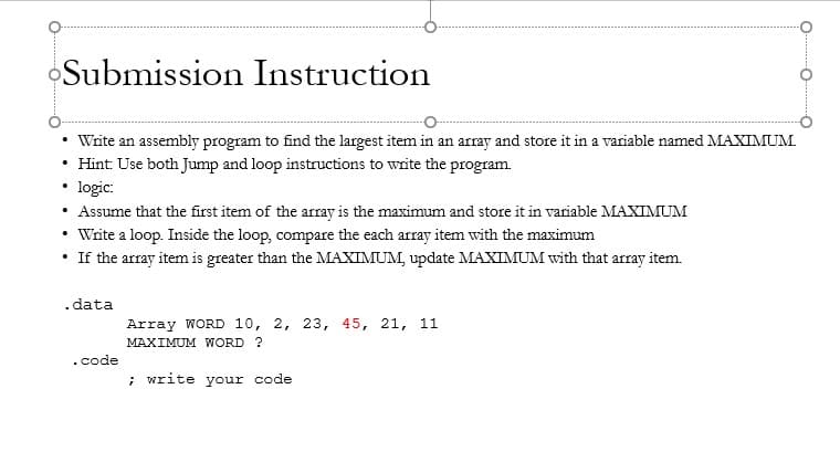 Submission Instruction
Write an assembly program to find the largest item in an array and store it in a variable named MAXIMUM.
Hint: Use both Jump and loop instructions to write the program.
• logic:
Assume that the first item of the array is the maximum and store it in variable MAXIMUM
• Write a loop. Inside the loop, compare the each array item with the maximum
• If the array item is greater than the MAXIMUM, update MAXIMUM with that array item.
.data
Array WORD 10, 2, 23, 45, 21, 11
MAXIMUM WORD ?
.code
; write your code
