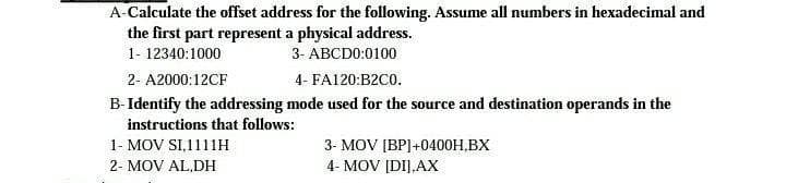A-Calculate the offset address for the following. Assume all numbers in hexadecimal and
the first part represent a physical address.
1- 12340:1000
3- ABCDO:0100
2- A2000:12CF
4- FA120:B2C0.
B-Identify the addressing mode used for the source and destination operands in the
instructions that follows:
1- MOV SI,1111H
3- MOV [BP]+0400H,BX
2- MOV AL,DH
4- MOV [DI],AX
