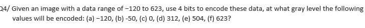 24/ Given an image with a data range of -120 to 623, use 4 bits to encode these data, at what gray level the following
values will be encoded: (a) -120, (b) -50, (c) 0, (d) 312, (e) 504, (f) 623?
